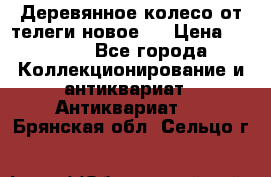 Деревянное колесо от телеги новое . › Цена ­ 4 000 - Все города Коллекционирование и антиквариат » Антиквариат   . Брянская обл.,Сельцо г.